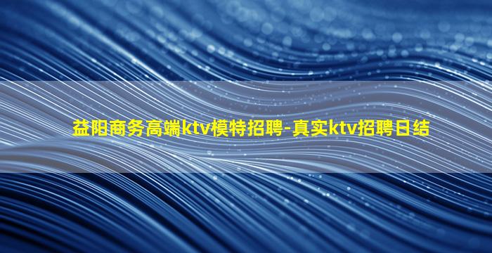 益阳商务高端ktv模特招聘-真实ktv招聘日结